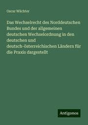 Cover von Das Wechselrecht des Norddeutschen Bundes und der allgemeinen deutschen Wechselordnung in den deutschen und deutsch-österreichischen Ländern für die Praxis dargestellt