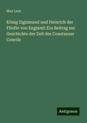 Cover von König Sigismund und Heinrich der Fünfte von England: Ein Beitrag zur Geschichte der Zeit des Constanzer Concils