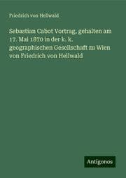 Cover von Sebastian Cabot Vortrag, gehalten am 17. Mai 1870 in der k. k. geographischen Gesellschaft zu Wien von Friedrich von Hellwald