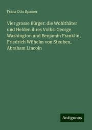 Cover von Vier grosse Bürger: die Wohlthäter und Helden ihres Volks: George Washington und Benjamin Franklin, Friedrich Wilhelm von Steuben, Abraham Lincoln