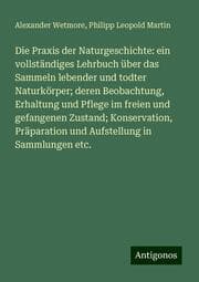 Cover von Die Praxis der Naturgeschichte: ein vollständiges Lehrbuch über das Sammeln lebender und todter Naturkörper; deren Beobachtung, Erhaltung und Pflege im freien und gefangenen Zustand; Konservation, Präparation und Aufstellung in Sammlungen etc.