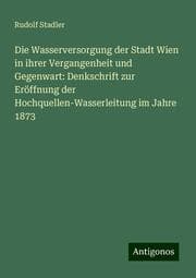 Cover von Die Wasserversorgung der Stadt Wien in ihrer Vergangenheit und Gegenwart: Denkschrift zur Eröffnung der Hochquellen-Wasserleitung im Jahre 1873