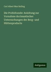 Cover von Die Probirkunde: Anleitung zur Vornahme docimastischer Untersuchungen der Berg- und Hüttenproducte