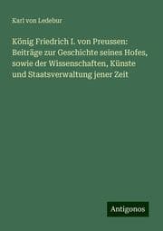 Cover von König Friedrich I. von Preussen: Beiträge zur Geschichte seines Hofes, sowie der Wissenschaften, Künste und Staatsverwaltung jener Zeit