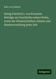 Cover von König Friedrich I. von Preussen: Beiträge zur Geschichte seines Hofes, sowie der Wissenschaften, Künste und Staatsverwaltung jener Zeit