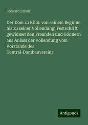 Cover von Der Dom zu Köln: von seinem Beginne bis zu seiner Vollendung: Festschrift gewidmet den Freunden und Gönnern aus Anlass der Vollendung vom Vorstande des Central-Dombauvereins