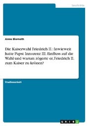 Cover von Die Kaiserwahl Friedrich II.: Inwieweit hatte Papst Innozenz III.Einfluss auf die Wahl und warum zögerte er, Friedrich II.zum Kaiser zu krönen?