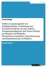 Cover von Politik im Spannungsfeld von Politikgestaltung,-vermittlung und Durchbrechung des arcanaa imperii. Ereingnismanagement und Neuen Medien am Beispiel von Wikileaks. Demokratieverständnisse, Depolitisierung und Repolitisierung von Bürgern
