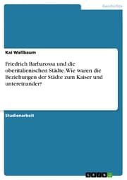 Cover von Friedrich Barbarossa und die oberitalienischen Städte. Wie waren die Beziehungen der Städte zum Kaiser und untereinander?