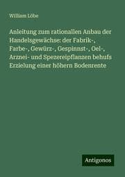 Cover von Anleitung zum rationallen Anbau der Handelsgewächse: der Fabrik-, Farbe-, Gewürz-, Gespinnst-, Oel-, Arznei- und Spezereipflanzen behufs Erzielung einer höhern Bodenrente